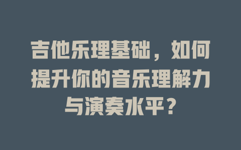 吉他乐理基础，如何提升你的音乐理解力与演奏水平？