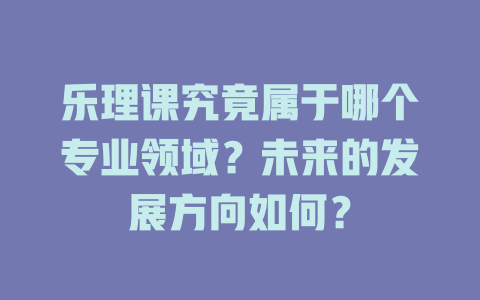 乐理课究竟属于哪个专业领域？未来的发展方向如何？