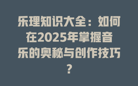 乐理知识大全:如何在2025年掌握音乐的奥秘与创作技巧?