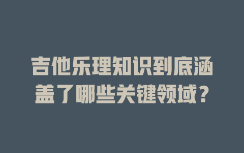 吉他乐理知识到底涵盖了哪些关键领域？