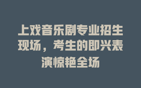 上戏音乐剧专业招生现场,考生的即兴表演惊艳全场