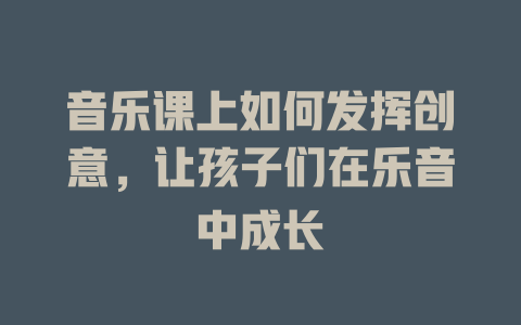 音乐课上如何发挥创意,让孩子们在乐音中成长