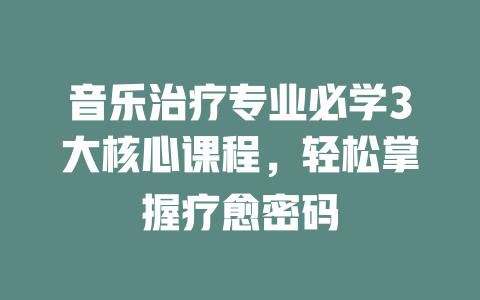 音乐治疗专业必学3大核心课程,轻松掌握疗愈密码