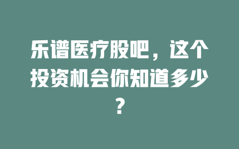 乐谱医疗股吧，这个投资机会你知道多少？