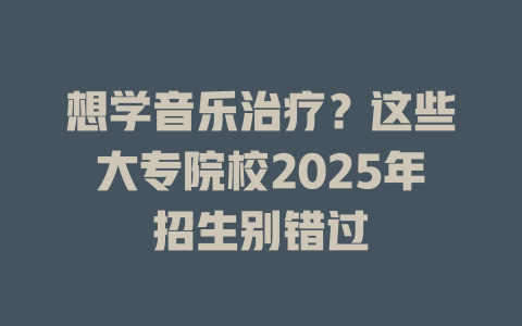 想学音乐治疗?这些大专院校2025年招生别错过
