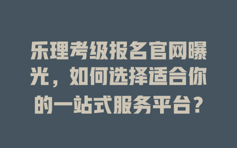 乐理考级报名官网曝光，如何选择适合你的一站式服务平台？