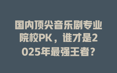 国内顶尖音乐剧专业院校PK,谁才是2025年最强王者?