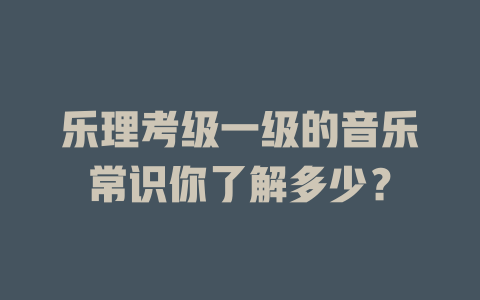 乐理考级一级的音乐常识你了解多少？